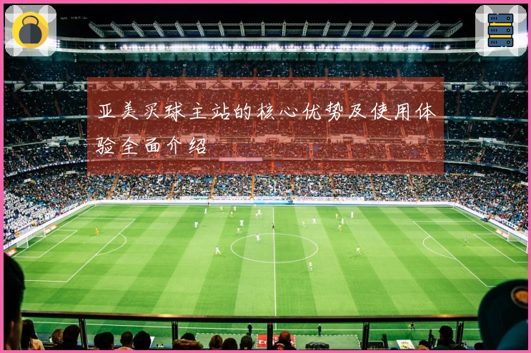 亚美买球主站的核心优势及使用体验全面介绍