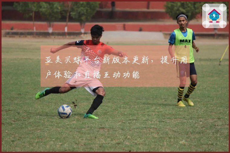 亚美买球平台新版本更新，提升用户体验和直播互动功能